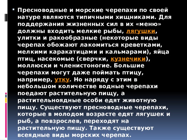 Пресноводные и морские черепахи по своей натуре являются типичными хищниками. Для поддержания жизненных сил в их «меню» должны входить мелкие рыбы,  лягушки , улитки и ракообразные (некоторые виды черепах обожают лакомиться креветками, мелкими каракатицами и кальмарами), яйца птиц, насекомые (сверчки,  кузнечики ), моллюски и членистоногие. Большие черепахи могут даже поймать птицу, например,  утку . Но наряду с этим в небольшом количестве водные черепахи поедают растительную пищу, а растительноядные особи едят животную пищу. Существуют пресноводные черепахи, которые в молодом возрасте едят лягушек и рыб, а повзрослев, переходят на растительную пищу. Также существуют всеядные виды морских черепах. 