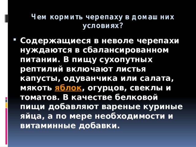 Чем кормить черепаху в домашних условиях? Содержащиеся в неволе черепахи нуждаются в сбалансированном питании. В пищу сухопутных рептилий включают листья капусты, одуванчика или салата, мякоть  яблок , огурцов, свеклы и томатов. В качестве белковой пищи добавляют вареные куриные яйца, а по мере необходимости и витаминные добавки. 