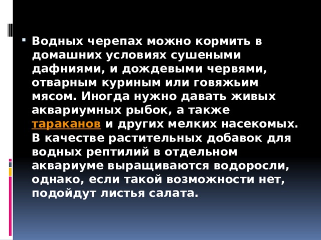 Водных черепах можно кормить в домашних условиях сушеными дафниями, и дождевыми червями, отварным куриным или говяжьим мясом. Иногда нужно давать живых аквариумных рыбок, а также  тараканов  и других мелких насекомых. В качестве растительных добавок для водных рептилий в отдельном аквариуме выращиваются водоросли, однако, если такой возможности нет, подойдут листья салата. 