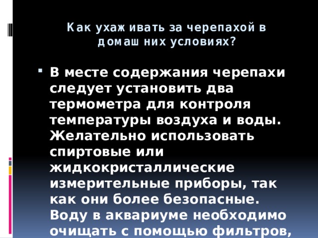 Как ухаживать за черепахой в домашних условиях? В месте содержания черепахи следует установить два термометра для контроля температуры воздуха и воды. Желательно использовать спиртовые или жидкокристаллические измерительные приборы, так как они более безопасные. Воду в аквариуме необходимо очищать с помощью фильтров, а при их отсутствии менять каждый день. 