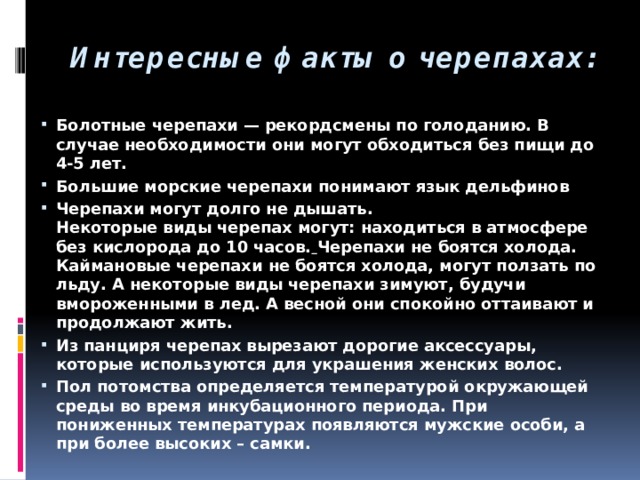 Интересные факты о черепахах: Болотные черепахи — рекордсмены по голоданию. В случае необходимости они могут обходиться без пищи до 4-5 лет. Большие морские черепахи понимают язык дельфинов Черепахи могут долго не дышать.  Некоторые виды черепах могут: находиться в атмосфере без кислорода до 10 часов.  Черепахи не боятся холода.  Каймановые черепахи не боятся холода, могут ползать по льду. А некоторые виды черепахи зимуют, будучи вмороженными в лед. А весной они спокойно оттаивают и продолжают жить. Из панциря черепах вырезают дорогие аксессуары, которые используются для украшения женских волос. Пол потомства определяется температурой окружающей среды во время инкубационного периода. При пониженных температурах появляются мужские особи, а при более высоких – самки. 