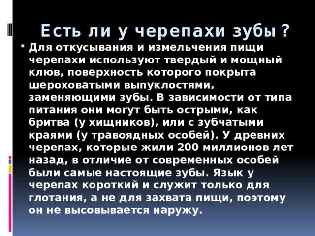 Есть ли у черепахи зубы? Для откусывания и измельчения пищи черепахи используют твердый и мощный клюв, поверхность которого покрыта шероховатыми выпуклостями, заменяющими зубы. В зависимости от типа питания они могут быть острыми, как бритва (у хищников), или с зубчатыми краями (у травоядных особей). У древних черепах, которые жили 200 миллионов лет назад, в отличие от современных особей были самые настоящие зубы. Язык у черепах короткий и служит только для глотания, а не для захвата пищи, поэтому он не высовывается наружу. 