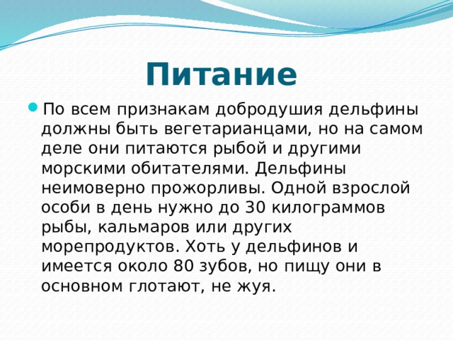 Питание По всем признакам добродушия дельфины должны быть вегетарианцами, но на самом деле они питаются рыбой и другими морскими обитателями. Дельфины неимоверно прожорливы. Одной взрослой особи в день нужно до 30 килограммов рыбы, кальмаров или других морепродуктов. Хоть у дельфинов и имеется около 80 зубов, но пищу они в основном глотают, не жуя. 