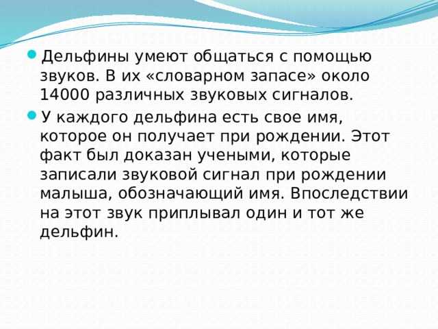 Дельфины умеют общаться с помощью звуков. В их «словарном запасе» около 14000 различных звуковых сигналов. У каждого дельфина есть свое имя, которое он получает при рождении. Этот факт был доказан учеными, которые записали звуковой сигнал при рождении малыша, обозначающий имя. Впоследствии на этот звук приплывал один и тот же дельфин. 