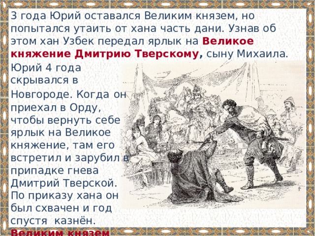 3 года Юрий оставался Великим князем, но попытался утаить от хана часть дани. Узнав об этом хан Узбек передал ярлык на Великое княжение Дмитрию Тверскому , сыну Михаила. Юрий 4 года скрывался в Новгороде. Когда  он приехал в Орду, чтобы вернуть себе ярлык на Великое княжение, там его встретил и зарубил в припадке гнева Дмитрий Тверской. По приказу хана он был схвачен и год спустя казнён. Великим князем стал его брат Александр Тверской. 