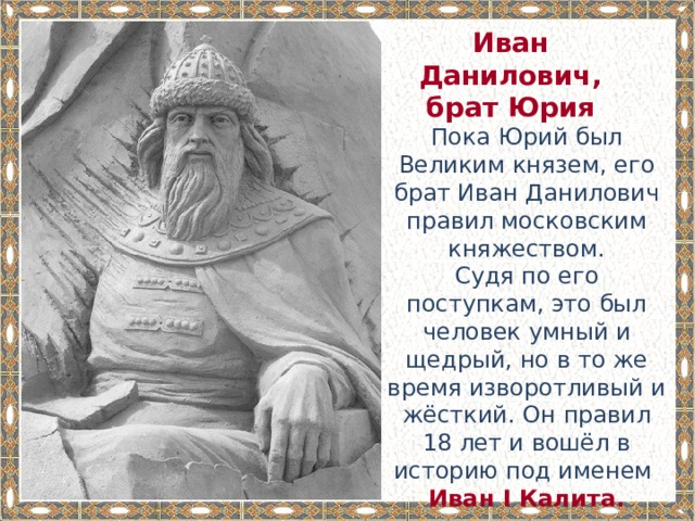 Иван Данилович, брат Юрия Пока Юрий был Великим князем, его брат Иван Данилович правил московским княжеством. Судя по его поступкам, это был человек умный и щедрый, но в то же время изворотливый и жёсткий. Он правил 18 лет и вошёл в историю под именем Иван I Калита. 