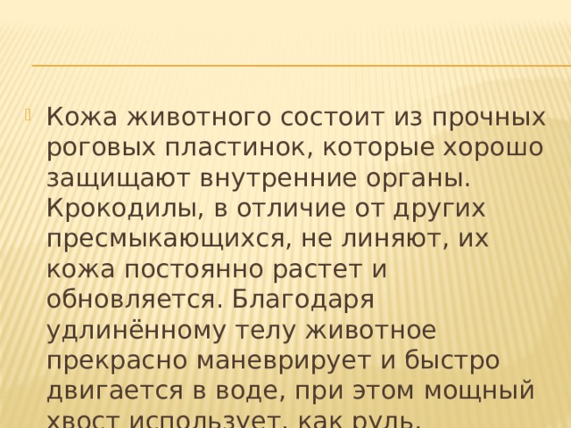 Кожа животного состоит из прочных роговых пластинок, которые хорошо защищают внутренние органы. Крокодилы, в отличие от других пресмыкающихся, не линяют, их кожа постоянно растет и обновляется. Благодаря удлинённому телу животное прекрасно маневрирует и быстро двигается в воде, при этом мощный хвост использует, как руль.  
