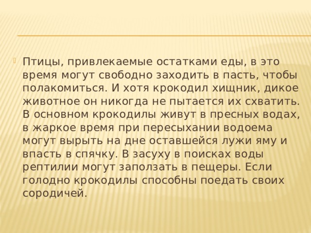 Птицы, привлекаемые остатками еды, в это время могут свободно заходить в пасть, чтобы полакомиться. И хотя крокодил хищник, дикое животное он никогда не пытается их схватить. В основном крокодилы живут в пресных водах, в жаркое время при пересыхании водоема могут вырыть на дне оставшейся лужи яму и впасть в спячку. В засуху в поисках воды рептилии могут заползать в пещеры. Если голодно крокодилы способны поедать своих сородичей. 