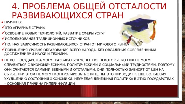 4. проблема общей отсталости развивающихся стран причины: Это аграрные страны. Освоение новых технологий, развитие сферы услуг Использование традиционных источников Полная зависимость развивающихся стран от мирового рынка повышения уровня образования всего народа, без овладения современными достижениями науки и техники. Не все государства могут развиваться успешно. Некоторые из них не могут справиться с экономическими, политическими и социальными трудностями. Поэтому они считаются самыми бедными и отсталыми. Они полностью зависят от цен на сырье, при этом не могут контролировать эти цены. Это приводит к еще большему ухудшению состояния экономики. Неумелая денежная политика в этих государствах – основная причина гиперинфляции 