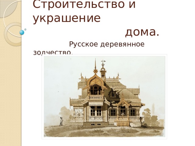 Строительство и украшение  дома.  Русское деревянное зодчество. 