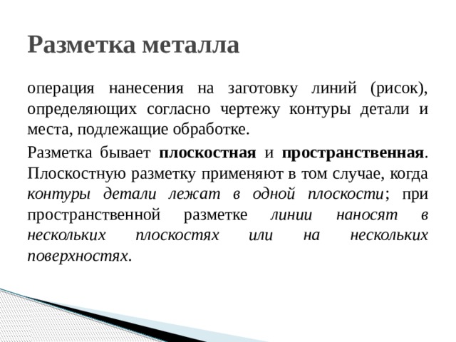 Разметка металла операция нанесения на заготовку линий (рисок), определяющих согласно чертежу контуры детали и места, подлежащие обработке. Разметка бывает плоскостная и пространственная . Плоскостную разметку применяют в том случае, когда контуры детали лежат в одной плоскости ; при пространственной разметке линии наносят в нескольких плоскостях или на нескольких поверхностях . 