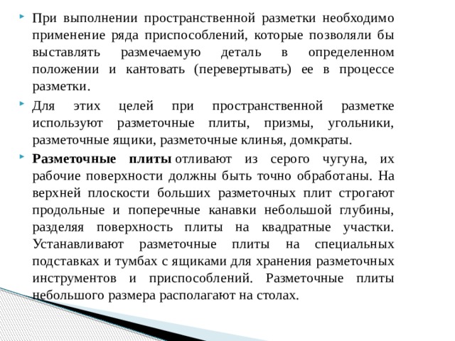 При выполнении пространственной разметки необходимо применение ряда приспособлений, которые позволяли бы выставлять размечаемую деталь в определенном положении и кантовать (перевертывать) ее в процессе разметки. Для этих целей при пространственной разметке используют разметочные плиты, призмы, угольники, разметочные ящики, разметочные клинья, домкраты. Разметочные плиты  отливают из серого чугуна, их рабочие поверхности должны быть точно обработаны. На верхней плоскости больших разметочных плит строгают продольные и поперечные канавки небольшой глубины, разделяя поверхность плиты на квадратные участки. Устанавливают разметочные плиты на специальных подставках и тумбах с ящиками для хранения разметочных инструментов и приспособлений. Разметочные плиты небольшого размера располагают на столах. 