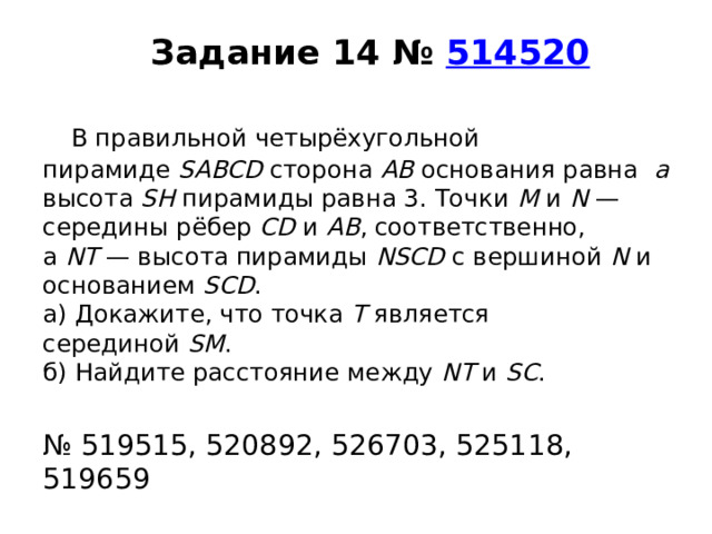  Задание 14 №  514520       В правильной четырёхугольной пирамиде  SABCD  сторона  AB  основания равна   а высота  SH  пирамиды равна 3. Точки  M  и  N  — середины рёбер  CD  и  AB , соответственно, а  NT  — высота пирамиды  NSCD  с вершиной  N  и основанием  SCD .  а) Докажите, что точка  T  является серединой  SM .  б) Найдите расстояние между  NT  и  SC .   № 519515, 520892, 526703, 525118, 519659 