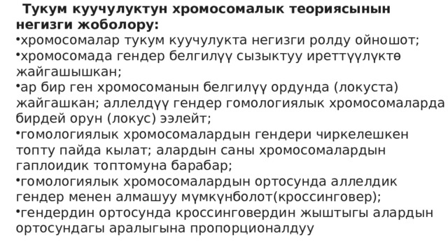 Тукум куучулуктун хромосомалык теориясынын негизги жоболору: хромосомалар тукум куучулукта негизги ролду ойношот; хромосомада гендер белгилүү сызыктуу иреттүүлүктѳ жайгашышкан; ар бир ген хромосоманын белгилүү ордунда (локуста) жайгашкан; аллелдүү гендер гомологиялык хромосомаларда бирдей орун (локус) ээлейт; гомологиялык хромосомалардын гендери чиркелешкен топту пайда кылат; алардын саны хромосомалардын гаплоидик топтомуна барабар; гомологиялык хромосомалардын ортосунда аллелдик гендер менен алмашуу мүмкүнболот(кроссинговер); гендердин ортосунда кроссинговердин жыштыгы алардын ортосундагы аралыгына пропорционалдуу 