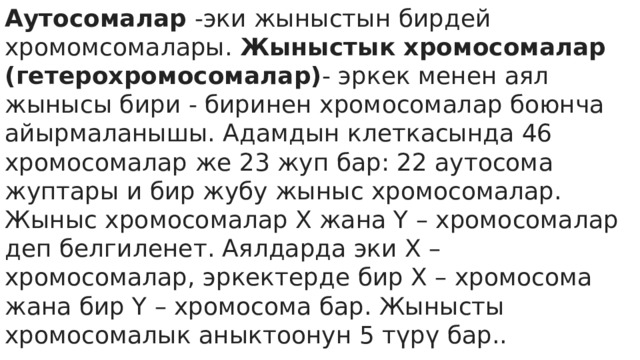Аутосомалар  -эки жыныстын бирдей хромомсомалары.  Жыныстык хромосомалар (гетерохромосомалар) - эркек менен аял жынысы бири - биринен хромосомалар боюнча айырмаланышы. Адамдын клеткасында 46 хромосомалар же 23 жуп бар: 22 аутосома жуптары и бир жубу жыныс хромосомалар. Жыныс хромосомалар Х жана Y – хромосомалар деп белгиленет. Аялдарда эки Х – хромосомалар, эркектерде бир Х – хромосома жана бир Y – хромосома бар. Жынысты хромосомалык аныктоонун 5 түрү бар..  