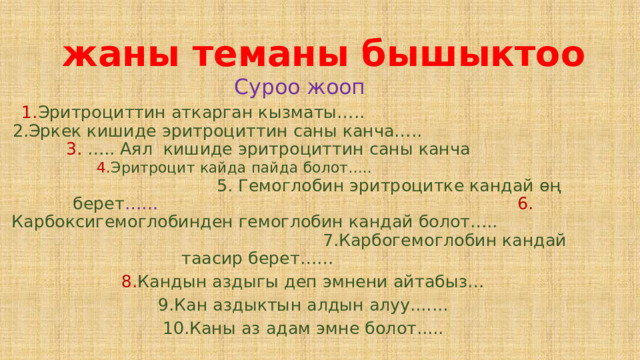  жаны теманы бышыктоо Суроо жооп 1. Эритроциттин аткарган кызматы….. 2.Эркек кишиде эритроциттин саны канча….. 3. ….. Аял кишиде эритроциттин саны канча 4. Эритроцит кайда пайда болот….. 5. Гемоглобин эритроцитке кандай өң берет …… 6. Карбоксигемоглобинден гемоглобин кандай болот….. 7.Карбогемоглобин кандай таасир берет…… 8. Кандын аздыгы деп эмнени айтабыз… 9.Кан аздыктын алдын алуу....... 10.Каны аз адам эмне болот..... 