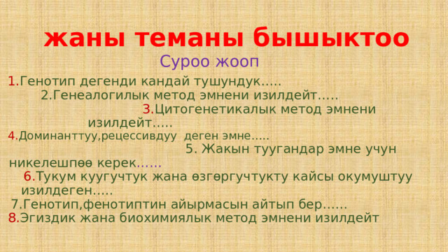  жаны теманы бышыктоо Суроо жооп 1. Генотип дегенди кандай тушундук….. 2.Генеалогилык метод эмнени изилдейт….. 3. Цитогенетикалык метод эмнени изилдейт….. 4. Доминанттуу,рецессивдуу деген эмне….. 5. Жакын туугандар эмне учун никелешпѳѳ керек …… 6. Тукум куугучтук жана ѳзгѳргучтукту кайсы окумуштуу изилдеген….. 7.Генотип,фенотиптин айырмасын айтып бер…… 8. Эгиздик жана биохимиялык метод эмнени изилдейт 