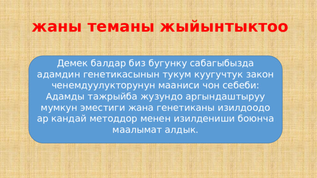  жаны теманы жыйынтыктоо Демек балдар биз бугунку сабагыбызда адамдин генетикасынын тукум куугучтук закон ченемдуулукторунун мааниси чон себеби: Адамды тажрыйба жузундо аргындаштыруу мумкун эместиги жана генетиканы изилдоодо ар кандай методдор менен изилдениши боюнча маалымат алдык. 