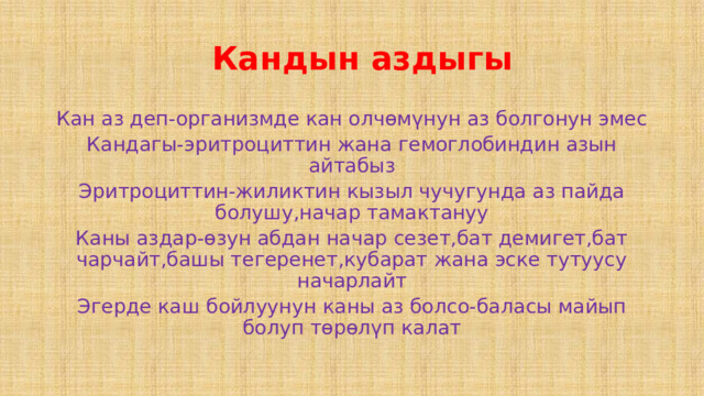  Кандын аздыгы Кан аз деп-организмде кан олчөмүнун аз болгонун эмес Кандагы-эритроциттин жана гемоглобиндин азын айтабыз Эритроциттин-жиликтин кызыл чучугунда аз пайда болушу,начар тамактануу Каны аздар-өзун абдан начар сезет,бат демигет,бат чарчайт,башы тегеренет,кубарат жана эске тутуусу начарлайт Эгерде каш бойлуунун каны аз болсо-баласы майып болуп төрөлүп калат 