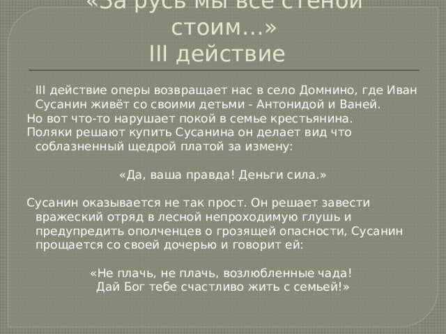 «За русь мы все стеной стоим…»  III действие III действие оперы возвращает нас в село Домнино, где Иван Сусанин живёт со своими детьми - Антонидой и Ваней. Но вот что-то нарушает покой в семье крестьянина. Поляки решают купить Сусанина он делает вид что соблазненный щедрой платой за измену: «Да, ваша правда! Деньги сила.» Сусанин оказывается не так прост. Он решает завести вражеский отряд в лесной непроходимую глушь и предупредить ополченцев о грозящей опасности, Сусанин прощается со своей дочерью и говорит ей: «Не плачь, не плачь, возлюбленные чада! Дай Бог тебе счастливо жить с семьей!» 