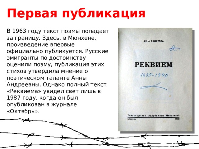 Первая публикация В 1963 году текст поэмы попадает за границу. Здесь, в Мюнхене, произведение впервые официально публикуется. Русские эмигранты по достоинству оценили поэму, публикация этих стихов утвердила мнение о поэтическом таланте Анны Андреевны. Однако полный текст «Реквиема» увидел свет лишь в 1987 году, когда он был опубликован в журнале «Октябрь ». 