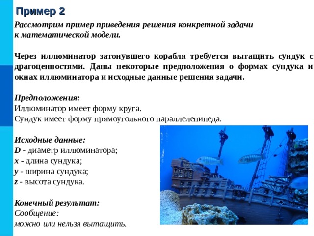 Пример 2 Рассмотрим пример приведения решения конкретной задачи  к математической модели. Через иллюминатор затонувшего корабля требуется вытащить сундук с драгоценностями. Даны некоторые предположения о формах сундука и окнах иллюминатора и исходные данные решения задачи. Предположения:  Иллюминатор имеет форму круга.  Сундук имеет форму прямоугольного параллелепипеда.  Исходные данные:  D - диаметр иллюминатора;  x - длина сундука;  y - ширина сундука;  z - высота сундука.  Конечный результат:  Сообщение:  можно или нельзя вытащить. 