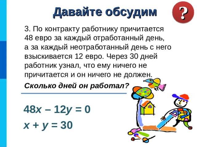? Давайте обсудим 3. По контракту работнику причитается  48 евро за каждый отработанный день,  а за каждый неотработанный день с него взыскивается 12 евро. Через 30 дней работник узнал, что ему ничего не причитается и он ничего не должен. Сколько дней он работал?  48 х – 12 у = 0 х + у = 30 