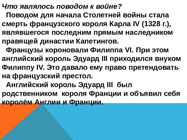 Что являлось поводом к войне?  Поводом для начала Столетней войны стала смерть французского короля Карла ΙV (1328 г.), являвшегося последним прямым наследником правящей династии Капетингов.  Французы короновали Филиппа VΙ. При этом английский король Эдуард ΙΙΙ приходился внуком Филиппу ΙV. Это давало ему право претендовать на французский престол.  Английский король Эдуард III был родственником короля Франции и объявил себя королём Англии и Франции. 