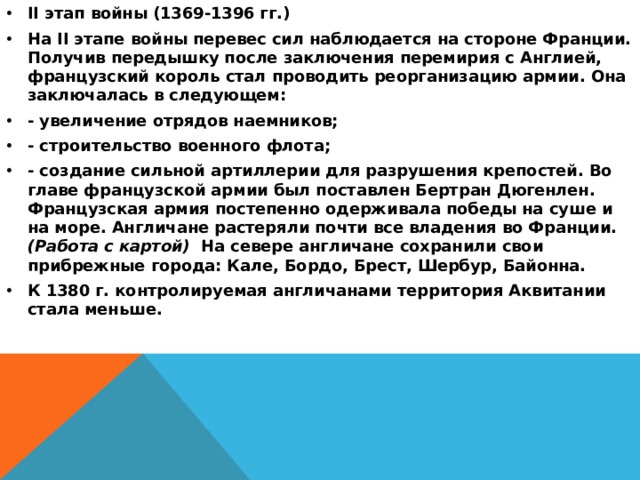 II этап войны (1369-1396 гг.) На II этапе войны перевес сил наблюдается на стороне Франции. Получив передышку после заключения перемирия с Англией, французский король стал проводить реорганизацию армии. Она заключалась в следующем: - увеличение отрядов наемников; - строительство военного флота; - создание сильной артиллерии для разрушения крепостей. Во главе французской армии был поставлен Бертран Дюгенлен. Французская армия постепенно одерживала победы на суше и на море. Англичане растеряли почти все владения во Франции. (Работа с картой) На севере англичане сохранили свои прибрежные города: Кале, Бордо, Брест, Шербур, Байонна. К 1380 г. контролируемая англичанами территория Аквитании стала меньше. 