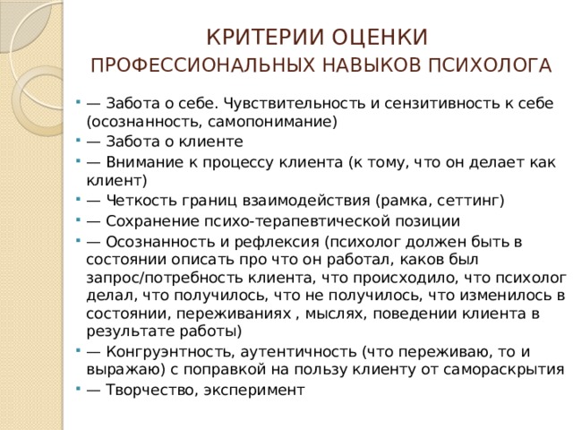 КРИТЕРИИ ОЦЕНКИ   ПРОФЕССИОНАЛЬНЫХ НАВЫКОВ ПСИХОЛОГА — Забота о себе. Чувствительность и сензитивность к себе (осознанность, самопонимание) — Забота о клиенте — Внимание к процессу клиента (к тому, что он делает как клиент) — Четкость границ взаимодействия (рамка, сеттинг) — Сохранение психо-терапевтической позиции — Осознанность и рефлексия (психолог должен быть в состоянии описать про что он работал, каков был запрос/потребность клиента, что происходило, что психолог делал, что получилось, что не получилось, что изменилось в состоянии, переживаниях , мыслях, поведении клиента в результате работы) — Конгруэнтность, аутентичность (что переживаю, то и выражаю) с поправкой на пользу клиенту от самораскрытия — Творчество, эксперимент 