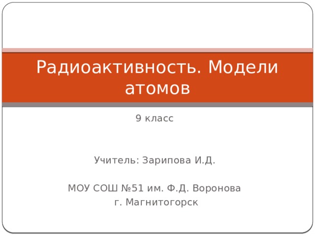 Радиоактивность. Модели атомов 9 класс Учитель: Зарипова И.Д. МОУ СОШ №51 им. Ф.Д. Воронова  г. Магнитогорск 