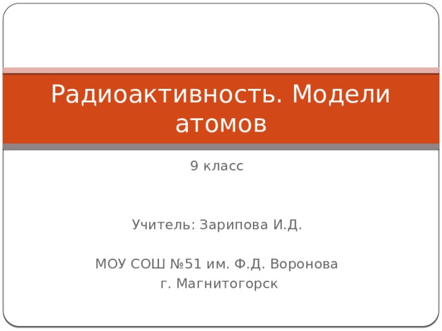 Радиоактивность. Модели атомов 9 класс Учитель: Зарипова И.Д. МОУ СОШ №51 им. Ф.Д. Воронова  г. Магнитогорск 