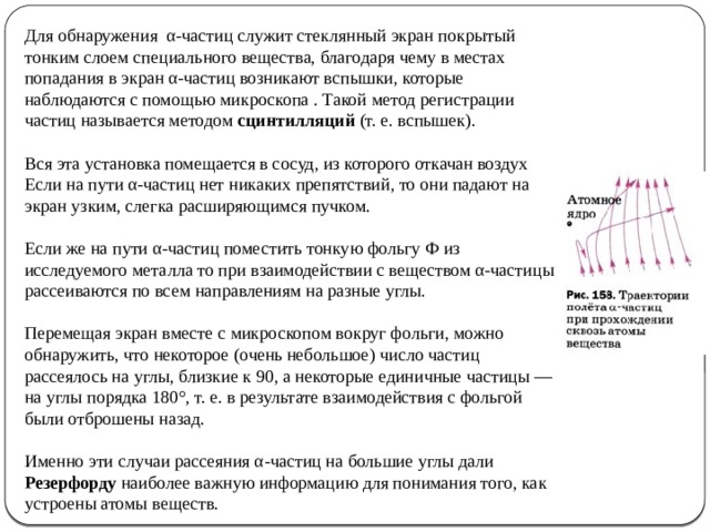 Для обнаружения α-частиц служит стеклянный экран покрытый тонким слоем специального вещества, благодаря чему в местах попадания в экран α-частиц возникают вспышки, которые наблюдаются с помощью микроскопа . Такой метод регистрации частиц называется методом сцинтилляций (т. е. вспышек). Вся эта установка помещается в сосуд, из которого откачан воздух Если на пути α-частиц нет никаких препятствий, то они падают на экран узким, слегка расширяющимся пучком. Если же на пути α-частиц поместить тонкую фольгу Ф из исследуемого металла то при взаимодействии с веществом α-частицы рассеиваются по всем направлениям на разные углы. Перемещая экран вместе с микроскопом вокруг фольги, можно обнаружить, что некоторое (очень небольшое) число частиц рассеялось на углы, близкие к 90, а некоторые единичные частицы — на углы порядка 180°, т. е. в результате взаимодействия с фольгой были отброшены назад. Именно эти случаи рассеяния α-частиц на большие углы дали Резерфорду наиболее важную информацию для понимания того, как устроены атомы веществ.  