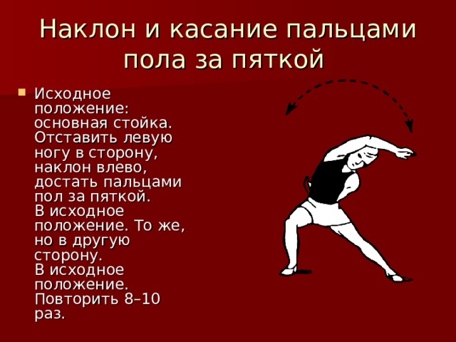 Наклон и касание пальцами пола за пяткой Исходное положение: основная стойка. Отставить левую ногу в сторону, наклон влево, достать пальцами пол за пяткой.  В исходное положение. То же, но в другую сторону.  В исходное положение.  Повторить 8–10 раз. 