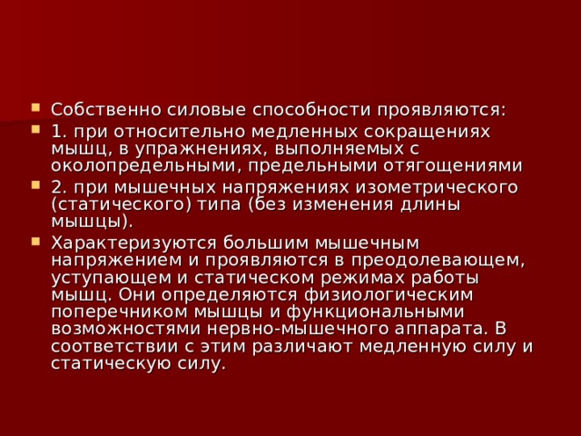 Собственно силовые способности проявляются: 1. при относительно медленных сокращениях мышц, в упражнениях, выполняемых с околопредельными, предельными отягощениями 2. при мышечных напряжениях изометрического (статического) типа (без изменения длины мышцы). Характеризуются большим мышечным напряжением и проявляются в преодолевающем, уступающем и статическом режимах работы мышц. Они определяются физиологическим поперечником мышцы и функциональными возможностями нервно-мышечного аппарата. В соответствии с этим различают медленную силу и статическую силу. 