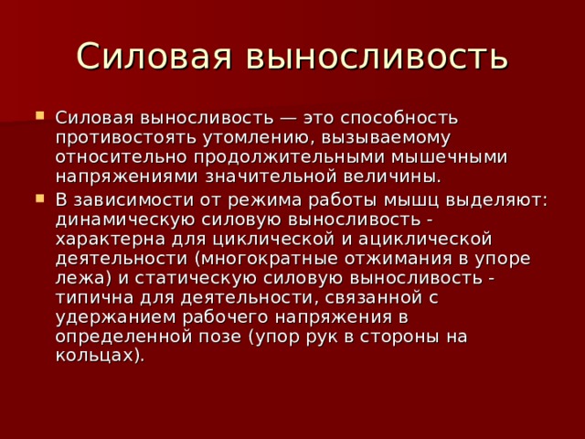 Силовая выносливость — это способность противостоять утомлению, вызываемому относительно продолжительными мышечными напряжениями значительной величины. В зависимости от режима работы мышц выделяют: динамическую силовую выносливость - характерна для циклической и ациклической деятельности (многократные отжимания в упоре лежа) и статическую силовую выносливость - типична для деятельности, связанной с удержанием рабочего напряжения в определенной позе (упор рук в стороны на кольцах).   