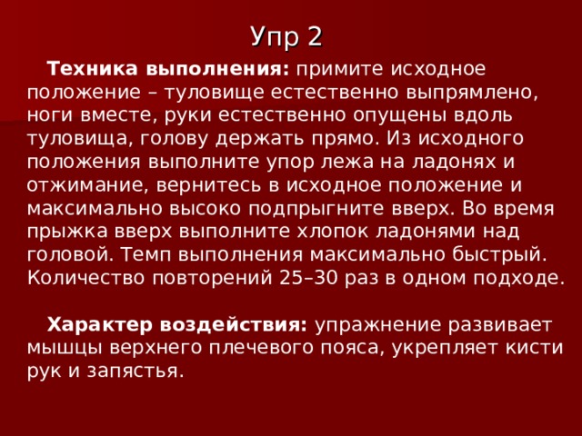 Упр 2 Техника выполнения:  примите исходное положение – туловище естественно выпрямлено, ноги вместе, руки естественно опущены вдоль туловища, голову держать прямо. Из исходного положения выполните упор лежа на ладонях и отжимание, вернитесь в исходное положение и максимально высоко подпрыгните вверх. Во время прыжка вверх выполните хлопок ладонями над головой. Темп выполнения максимально быстрый. Количество повторений 25–30 раз в одном подходе. Характер воздействия:  упражнение развивает мышцы верхнего плечевого пояса, укрепляет кисти рук и запястья. 