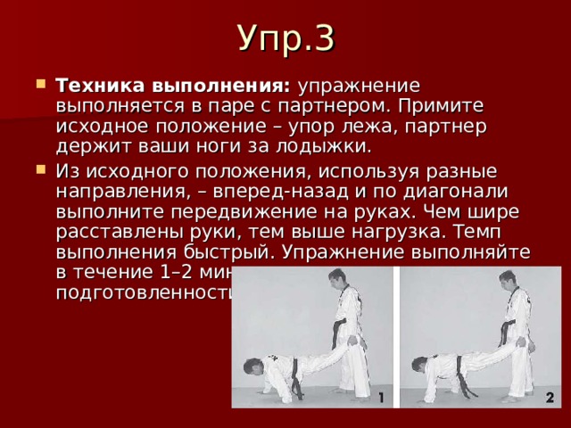 Техника выполнения:  упражнение выполняется в паре с партнером. Примите исходное положение – упор лежа, партнер держит ваши ноги за лодыжки. Из исходного положения, используя разные направления, – вперед-назад и по диагонали выполните передвижение на руках. Чем шире расставлены руки, тем выше нагрузка. Темп выполнения быстрый. Упражнение выполняйте в течение 1–2 минут, в зависимости от уровня подготовленности. 