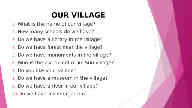 OUR VILLAGE What is the name of our village? How many schools do we have? Do we have a library in the village? Do we have forest near the village? Do we have monuments in the village? Who is the aiyl okmot of Ak Suu village? Do you like your village? Do we have a museum in the village? Do we have a river in our village? Do we have a kindergarten? 