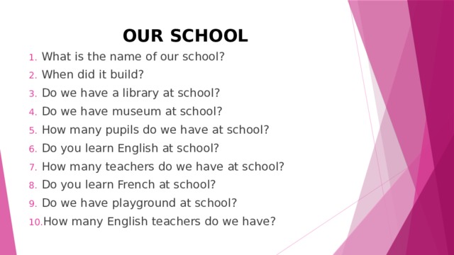 OUR SCHOOL What is the name of our school? When did it build? Do we have a library at school? Do we have museum at school? How many pupils do we have at school? Do you learn English at school? How many teachers do we have at school? Do you learn French at school? Do we have playground at school? How many English teachers do we have? 