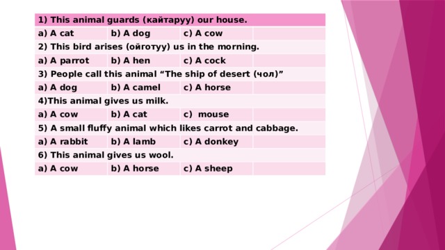 1) This animal guards (кайтаруу) our house. a) A cat b) A dog 2) This bird arises (ойготуу) us in the morning. c) A cow a) A parrot b) A hen 3) People call this animal “The ship of desert (чол)” c) A cock a) A dog 4)This animal gives us milk. b) A camel c) A horse a) A cow b) A cat 5) A small fluffy animal which likes carrot and cabbage. c) mouse a) A rabbit b) A lamb 6) This animal gives us wool. c) A donkey a) A cow b) A horse c) A sheep 
