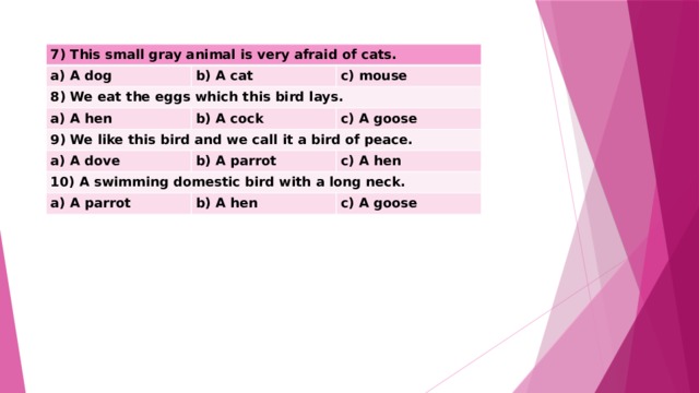 7) This small gray animal is very afraid of cats. a) A dog b) A cat 8) We eat the eggs which this bird lays. c) mouse a) A hen b) A cock 9) We like this bird and we call it a bird of peace. c) A goose a) A dove b) A parrot 10) A swimming domestic bird with a long neck. c) A hen a) A parrot b) A hen c) A goose 