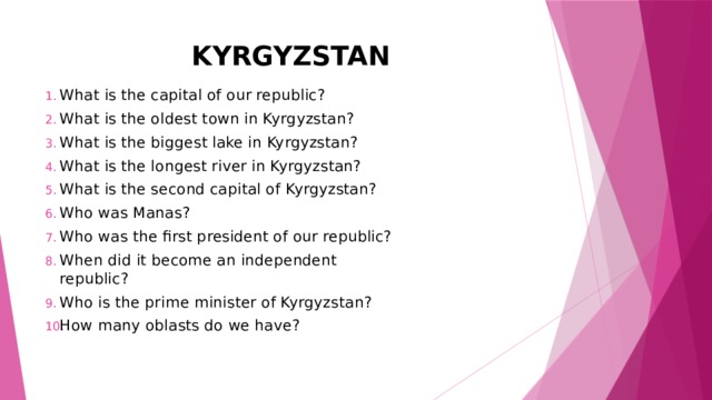KYRGYZSTAN What is the capital of our republic? What is the oldest town in Kyrgyzstan? What is the biggest lake in Kyrgyzstan? What is the longest river in Kyrgyzstan? What is the second capital of Kyrgyzstan? Who was Manas? Who was the first president of our republic? When did it become an independent republic? Who is the prime minister of Kyrgyzstan? How many oblasts do we have? 