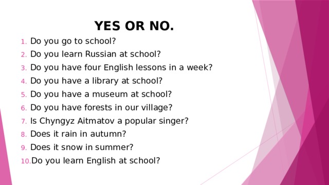 YES OR NO. Do you go to school? Do you learn Russian at school? Do you have four English lessons in a week? Do you have a library at school? Do you have a museum at school? Do you have forests in our village? Is Chyngyz Aitmatov a popular singer? Does it rain in autumn? Does it snow in summer? Do you learn English at school? 