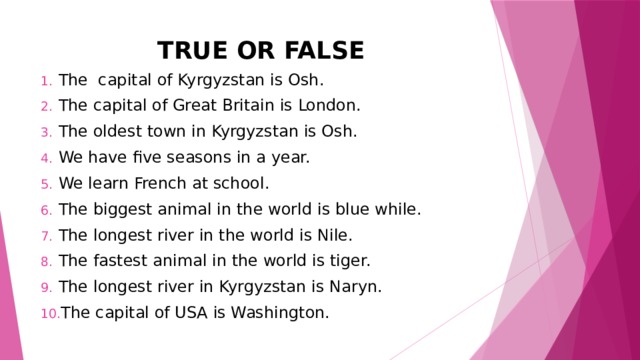 TRUE OR FALSE The capital of Kyrgyzstan is Osh. The capital of Great Britain is London. The oldest town in Kyrgyzstan is Osh. We have five seasons in a year. We learn French at school. The biggest animal in the world is blue while. The longest river in the world is Nile. The fastest animal in the world is tiger. The longest river in Kyrgyzstan is Naryn. The capital of USA is Washington. 