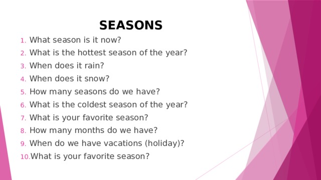 SEASONS What season is it now? What is the hottest season of the year? When does it rain? When does it snow? How many seasons do we have? What is the coldest season of the year? What is your favorite season? How many months do we have? When do we have vacations (holiday)? What is your favorite season? 