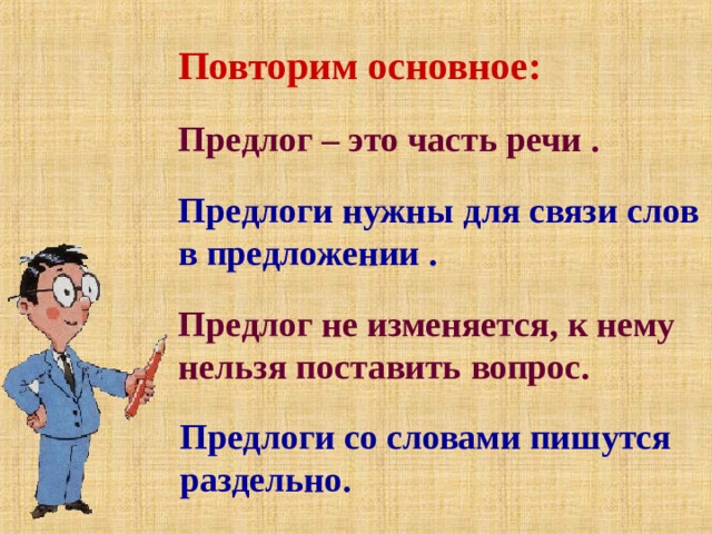 Повторим основное: Предлог – это часть речи . Предлоги нужны для связи слов в предложении . Предлог не изменяется, к нему нельзя поставить вопрос. Предлоги со словами пишутся раздельно. 