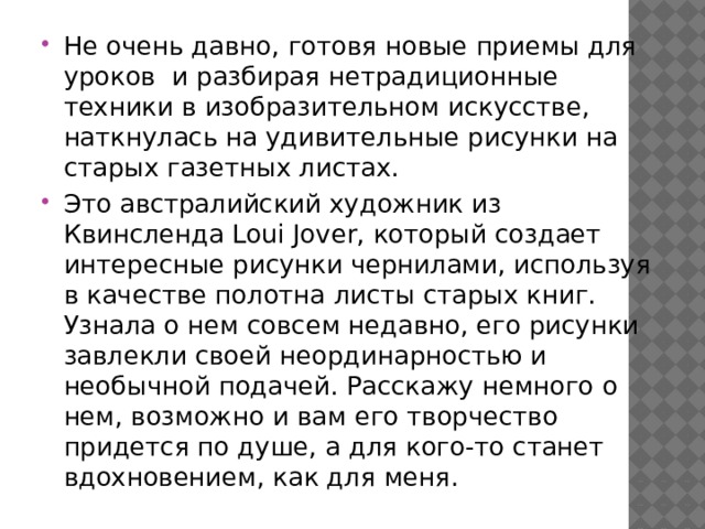 Не очень давно, готовя новые приемы для уроков и разбирая нетрадиционные техники в изобразительном искусстве, наткнулась на удивительные рисунки на старых газетных листах. Это австралийский художник из Квинсленда Loui Jover, который создает интересные рисунки чернилами, используя в качестве полотна листы старых книг. Узнала о нем совсем недавно, его рисунки завлекли своей неординарностью и необычной подачей. Расскажу немного о нем, возможно и вам его творчество придется по душе, а для кого-то станет вдохновением, как для меня. 