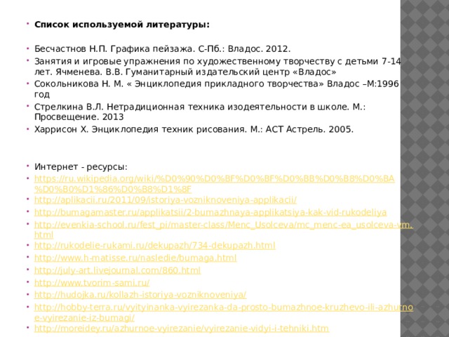 Список используемой литературы:   Бесчастнов Н.П. Графика пейзажа. С-Пб.: Владос. 2012. Занятия и игровые упражнения по художественному творчеству с детьми 7-14 лет. Ячменева. В.В. Гуманитарный издательский центр «Владос» Сокольникова Н. М. « Энциклопедия прикладного творчества» Владос –М:1996 год Стрелкина В.Л. Нетрадиционная техника изодеятельности в школе. М.: Просвещение. 2013 Харрисон Х. Энциклопедия техник рисования. М.: АСТ Астрель. 2005.     Интернет - ресурсы: https://ru.wikipedia.org/wiki/%D0%90%D0%BF%D0%BF%D0%BB%D0%B8%D0%BA%D0%B0%D1%86%D0%B8%D1%8F http://aplikacii.ru/2011/09/istoriya-vozniknoveniya-applikacii/ http://bumagamaster.ru/applikatsii/2-bumazhnaya-applikatsiya-kak-vid-rukodeliya http://evenkia-school.ru/fest_pi/master-class/Menc_Usolceva/mc_menc-ea_usolceva-vm.html http://rukodelie-rukami.ru/dekupazh/734-dekupazh.html http://www.h-matisse.ru/nasledie/bumaga.html http://july-art.livejournal.com/860.html http://www.tvorim-sami.ru/ http://hudojka.ru/kollazh-istoriya-vozniknoveniya/ http://hobby-terra.ru/vyityinanka-vyirezanka-da-prosto-bumazhnoe-kruzhevo-ili-azhurnoe-vyirezanie-iz-bumagi/ http://moreidey.ru/azhurnoe-vyirezanie/vyirezanie-vidyi-i-tehniki.htm     