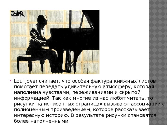 Loui Jover считает, что особая фактура книжных листов помогает передать удивительную атмосферу, которая наполнена чувствами, переживаниями и скрытой информацией. Так как многие из нас любят читать, то рисунки на исписанных страницах вызывают ассоциации с полноценным произведением, которое рассказывает интересную историю. В результате рисунки становятся более наполненными. 